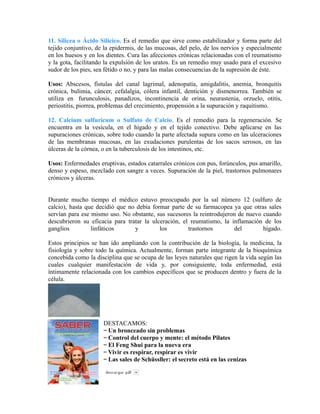 11. Silicea o Ácido Silícico. Es el remedio que sirve como estabilizador y forma parte del 
tejido conjuntivo, de la epidermis, de las mucosas, del pelo, de los nervios y especialmente 
en los huesos y en los dientes. Cura las afecciones crónicas relacionadas con el reumatismo 
y la gota, facilitando la expulsión de los uratos. Es un remedio muy usado para el excesivo 
sudor de los pies, sea fétido o no, y para las malas consecuencias de la supresión de éste. 
Usos: Abscesos, fístulas del canal lagrimal, adenopatía, amigdalitis, anemia, bronquitis 
crónica, bulimia, cáncer, cefalalgia, cólera infantil, dentición y dismenorrea. También se 
utiliza en furunculosis, panadizos, incontinencia de orina, neurastenia, orzuelo, otitis, 
periostitis, piorrea, problemas del crecimiento, propensión a la supuración y raquitismo. 
12. Calcium sulfuricum o Sulfato de Calcio. Es el remedio para la regeneración. Se 
encuentra en la vesícula, en el hígado y en el tejido conectivo. Debe aplicarse en las 
supuraciones crónicas, sobre todo cuando la parte afectada supura como en las ulceraciones 
de las membranas mucosas, en las exudaciones purulentas de los sacos serosos, en las 
úlceras de la córnea, o en la tuberculosis de los intestinos, etc. 
Usos: Enfermedades eruptivas, estados catarrales crónicos con pus, forúnculos, pus amarillo, 
denso y espeso, mezclado con sangre a veces. Supuración de la piel, trastornos pulmonares 
crónicos y úlceras. 
Durante mucho tiempo el médico estuvo preocupado por la sal número 12 (sulfuro de 
calcio), hasta que decidió que no debía formar parte de su farmacopea ya que otras sales 
servían para ese mismo uso. No obstante, sus sucesores la reintrodujeron de nuevo cuando 
descubrieron su eficacia para tratar la ulceración, el reumatismo, la inflamación de los 
ganglios linfáticos y los trastornos del hígado. 
Estos principios se han ido ampliando con la contribución de la biología, la medicina, la 
fisiología y sobre todo la química. Actualmente, forman parte integrante de la bioquímica 
concebida como la disciplina que se ocupa de las leyes naturales que rigen la vida según las 
cuales cualquier manifestación de vida y, por consiguiente, toda enfermedad, está 
íntimamente relacionada con los cambios específicos que se producen dentro y fuera de la 
célula. 
DESTACAMOS: 
·· Un bronceado sin problemas 
·· Control del cuerpo y mente: el método Pilates 
·· El Feng Shui para la nueva era 
·· Vivir es respirar, respirar es vivir 
·· Las sales de Schüssller: el secreto está en las cenizas 
 
