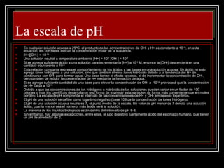 La escala de pH En cualquier solución acuosa a 25ºC, el producto de las concentraciones de OH- y H+ es constante a 10 -14 , en esta ecuación, los corchetes indican la concentración molar de la sustancia. [H+][OH-] = 10 -14 Una solución neutral a temperatura ambiente [H+] = 10 -7  [OH-] = 10 -7 Si se agrega suficiente ácido a una solución para incrementar la [H+] a 10 -5  M, entonce la [OH-] descenderá en una cantidad equivalente a 10 -9. Esta relación constante expresa el comportamiento de los ácidos y las bases en una solución acuosa. Un ácido no solo agrega iones hidrógeno a una solución, sino que también elimina iones hidróxido debido a la tendencia del H+ de combinarse con OH- para formar agua. Una base tienen el efecto opuesto, el de incrementar la concentración de OH-, pero también de reducir la concentración de H+ mediante la formación de agua. Si se agrega suficiente cantidad de una base para elevar la concentración de OH- a  10 -14,  provocará que la concentración de H+ caiga a 10 -10. Debido a que las concentraciones de ion hidrógeno e hidróxido de las soluciones pueden variar en un factor de 100 billones o más los científicos desarrollaron una forma de expresar esta variación de forma más conveniente que en moles por litro. La escala de pH comprende el intervalo de las concentraciones de H+ y OH- empleando logarítmos. El pH de una solución se define como logaritmo negativo (base 109 de la concentración de iones hidrógeno. El pH de una solución acuosa neutra es 7, el punto medio de la escala. Un valor de pH menor de 7 denota una solución ácida, cuanto menor sea el número, más ácida será la solución. La mayoría de los líquidos biológicos están dentro del intervalo de pH 6-8. Sin embargo, hay algunas excepciones, entre ellas, el jugo digestivo fuertemente ácido del estómago humano, que tienen un pH de alrededor de 2. 