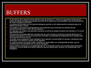 BUFFERS El pH interno de la mayoría de las células vivas es cercano a 7. Incluso un pequeño cambio de pH puede ser dañino porque los procesos químicos de la célula son muy sensibles a las concentraciones de iones hidrógeno e hidóxido. La presencia de buffers en los líquidos biológicos permite un pH relativamente constante pese a la adición de ácidos o bases. Los buffers o soluciones amortiguadoras son sustancias que minimizan los cambios de las concentraciones de H+ y OH- en una solución. Por ejemplo, los buffers normalmente mantienen el pH de la sangre humana muy cercano a 7,4 un pH ligeramente básico. Una persona no puede sobrevivir durante más de unos minutos si el pH de la sangre disminuye a 7 (neutro) o se eleva a 7,8. En circunstancias normales, la capacidad amortiguadora de la sangre evita esos cambios bruscos de pH. Un buffer actúa aceptando iones hidrógeno de la solución cuando están en exceso y dondando ione shidrógeno a la solución cuando se han agotado. La mayoría de las soluciones buffer contienen un ácido débil y su correspondiente base, que se combina de forma reversible con los iones hidrógeno. Varios buffers contribuyen a la estabilidad del pH en la sangre human y en muchas otras soluciones biológicas. Una de éstas es el ácido carbónico que se disocia para  producir ión bicarbonato e ión hidrógeno. 