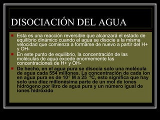 DISOCIACIÓN DEL AGUA Esta es una reacción reversible que alcanzará el estado de equilibrio dinámico cuando el agua se disocie a la misma velocidad que comienza a formarse de nuevo a partir del H+ y OH- En este punto de equilibrio, la concentración de las moléculas de agua excede enormemente las concentraciones de H+ y OH- De hecho, en el agua pura se disocia solo una molécula de agua cada 554 millones. La concentración de cada ion en agua pura es de 10 -7  M a 25  ºC, esto significa que hay solo una diez millonésima parte de un mol de iones hidrógeno por litro de agua pura y un número igual de iones hidróxido 