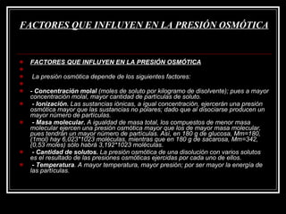 FACTORES QUE INFLUYEN EN LA PRESIÓN OSMÓTICA   FACTORES QUE INFLUYEN EN LA PRESIÓN OSMÓTICA     La presión osmótica depende de los siguientes factores:   - Concentración molal  (moles de soluto por kilogramo de disolvente); pues a mayor concentración molal, mayor cantidad de partículas de soluto.   - Ionización.  Las sustancias iónicas, a igual concentración, ejercerán una presión osmótica mayor que las sustancias no polares; dado que al disociarse producen un mayor número de partículas.   - Masa molecular.  A igualdad de masa total, los compuestos de menor masa molecular ejercen una presión osmótica mayor que los de mayor masa molecular, pues tendrán un mayor número de partículas. Así, en 180 g de glucosa, Mm=180, (1mol) hay 6,023*1023 moléculas, mientras que en 180 g de sacarosa, Mm=342, (0,53 moles) sólo habrá 3,192*1023 moléculas.   - Cantidad de solutos.  La presión osmótica de una disolución con varios solutos es el resultado de las presiones osmóticas ejercidas por cada uno de ellos.   - Temperatura . A mayor temperatura, mayor presión; por ser mayor la energía de las partículas. 