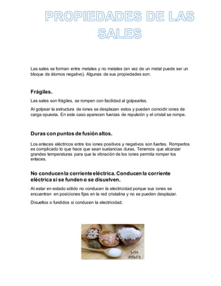 Las sales se forman entre metales y no metales (en vez de un metal puede ser un
bloque de átomos negativo). Algunas de sus propiedades son:
Frágiles.
Las sales son frágiles, se rompen con facilidad al golpearlas.
Al golpear la estructura de iones se desplazan estos y pueden coincidir iones de
carga opuesta. En este caso aparecen fuerzas de repulsión y el cristal se rompe.
Duras con puntos de fusión altos.
Los enlaces eléctricos entre los iones positivos y negativos son fuertes. Romperlos
es complicado lo que hace que sean sustancias duras. Tenemos que alcanzar
grandes temperaturas para que la vibración de los iones permita romper los
enlaces.
No conducenla corrienteeléctrica. Conducen la corriente
eléctrica si se funden o se disuelven.
Al estar en estado sólido no conducen la electricidad porque sus iones se
encuentran en posiciones fijas en la red cristalina y no se pueden desplazar.
Disueltos o fundidos si conducen la electricidad.