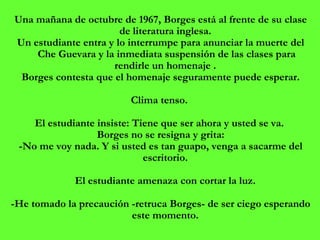 Una mañana de octubre de 1967, Borges está al frente de su clase de literatura inglesa.  Un estudiante entra y lo interrumpe para anunciar la muerte del Che Guevara y la inmediata suspensión de las clases para rendirle un homenaje .  Borges contesta que el homenaje seguramente puede esperar. Clima tenso.    El estudiante insiste: Tiene que ser ahora y usted se va.  Borges no se resigna y grita: -No me voy nada. Y si usted es tan guapo, venga a sacarme del escritorio.  El estudiante amenaza con cortar la luz.  -He tomado la precaución -retruca Borges- de ser ciego esperando este momento.  
