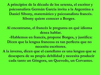   A principios de la década de los setenta, el escritor y psicoanalista Germán García invita a la Argentina a Daniel Sibony, matemático y psicoanalista francés.  Sibony quiere conocer a Borges.  Al encontrarse, el francés le pregunta en qué idioma desea hablar.  -Hablemos en francés, propone Borges, y justifica:  Dicen que la lengua francesa es tan perfecta que no necesita escritores.  A la inversa, dicen que el castellano es una lengua que se desespera de su propia debilidad y necesita producir cada tanto un Góngora, un Quevedo, un Cervantes.  