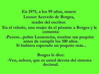 En 1975, a los 99 años, muere  Leonor Acevedo de Borges,  madre del escritor.  En el velorio, una mujer da el pésame a Borges y le comenta:  -Peeero...pobre Leonorcita, morirse tan poquito antes de cumplir los 100 años.  Si hubiera esperado un poquito más...   Borges le dice:  -Veo, señora, que es usted devota del sistema decimal.  