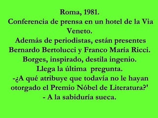 Roma, 1981.  Conferencia de prensa en un hotel de la Via Veneto.  Además de periodistas, están presentes Bernardo Bertolucci y Franco María Ricci.  Borges, inspirado, destila ingenio.  Llega la última  pregunta.  -¿A qué atribuye que todavía no le hayan otorgado el Premio Nóbel de Literatura?'  - A la sabiduría sueca.  