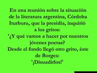 En una reunión sobre la situación de la literatura argentina, Córdoba Iturburu, que la presidía, inquirió  a los gritos:  '¿Y qué vamos a hacer por nuestros jóvenes poetas?  Desde el fondo llegó otro grito, éste de Borges:  '¡Disuadirlos!'  