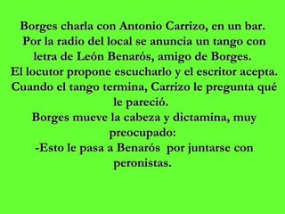 Borges charla con Antonio Carrizo, en un bar.  Por la radio del local se anuncia un tango con letra de León Benarós, amigo de Borges.  El locutor propone escucharlo y el escritor acepta. Cuando el tango termina, Carrizo le pregunta qué le pareció.   Borges mueve la cabeza y dictamina, muy preocupado:  -Esto le pasa a Benarós  por juntarse con peronistas.  