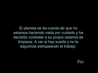 El planeta se da cuenta de que no estamos haciendo nada por cuidarlo y ha decidido contratar a su propio sistema de limpieza. A ver si hay suerte y no le seguimos estropeando el trabajo . Fin 