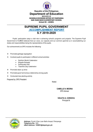 Republic of the Philippines
Department of Education
REGION iii
SCHOOLS DIVISION OFFICE OF PAMPANGA
SAN JUAN BAÑO ELEMENTARY SCHOOL
School ID : 105891
___________________________________________________________________________________________
Address: Purok 6 San Juan Baño Arayat, Pampanga
Telephone No.: N/A
eMail Address: 105891@deped.gov.ph
SUPREME PUPIL GOVERNMENT
ACCOMPLISHMENT REPORT
S.Y 2019-2020
Pupils’ participation plays a vital role in achieving school’s programs and projects. The Supreme Pupil
Government of SJBES believed that our voice, our capacity and our common goal led us in accomplishing our
duties and responsibilities being the representative of the pupils.
Our achievements as SPG includes the following:
 Promoted garbage segregation
 Involved pupils to participate in different school activities
 Nutrition Month Celebration
 Brigada Eskwela
 Earthquake Drill
 Teachers Day Celebration
 Promoted clean up drive
 Promoted good harmonious relationship among pupils
 Conducted tree planting activity
Prepared by: SPG President
Noted:
CAMELLE N. MEDINA
SPG Adviser
VIOLETA G. CORDOVA
Principal III
 