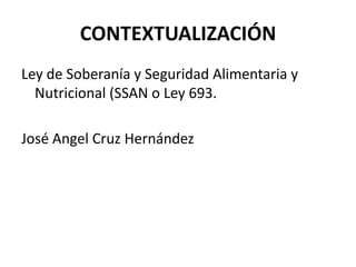 CONTEXTUALIZACIÓN
Ley de Soberanía y Seguridad Alimentaria y
Nutricional (SSAN o Ley 693.
José Angel Cruz Hernández
 