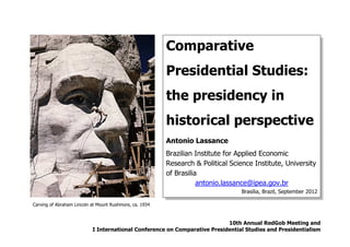 Comparative
                                                         Presidential Studies:
                                                         the presidency in
                                                         historical perspective
                                                         Antonio Lassance
                                                         Brazilian Institute for Applied Economic
                                                         Research & Political Science Institute, University
                                                         of Brasilia
                                                                    antonio.lassance@ipea.gov.br
                                                                                  Brasilia, Brazil, September 2012

Carving of Abraham Lincoln at Mount Rushmore, ca. 1934



                                                                           10th Annual RedGob Meeting and
                           I International Conference on Comparative Presidential Studies and Presidentialism
 