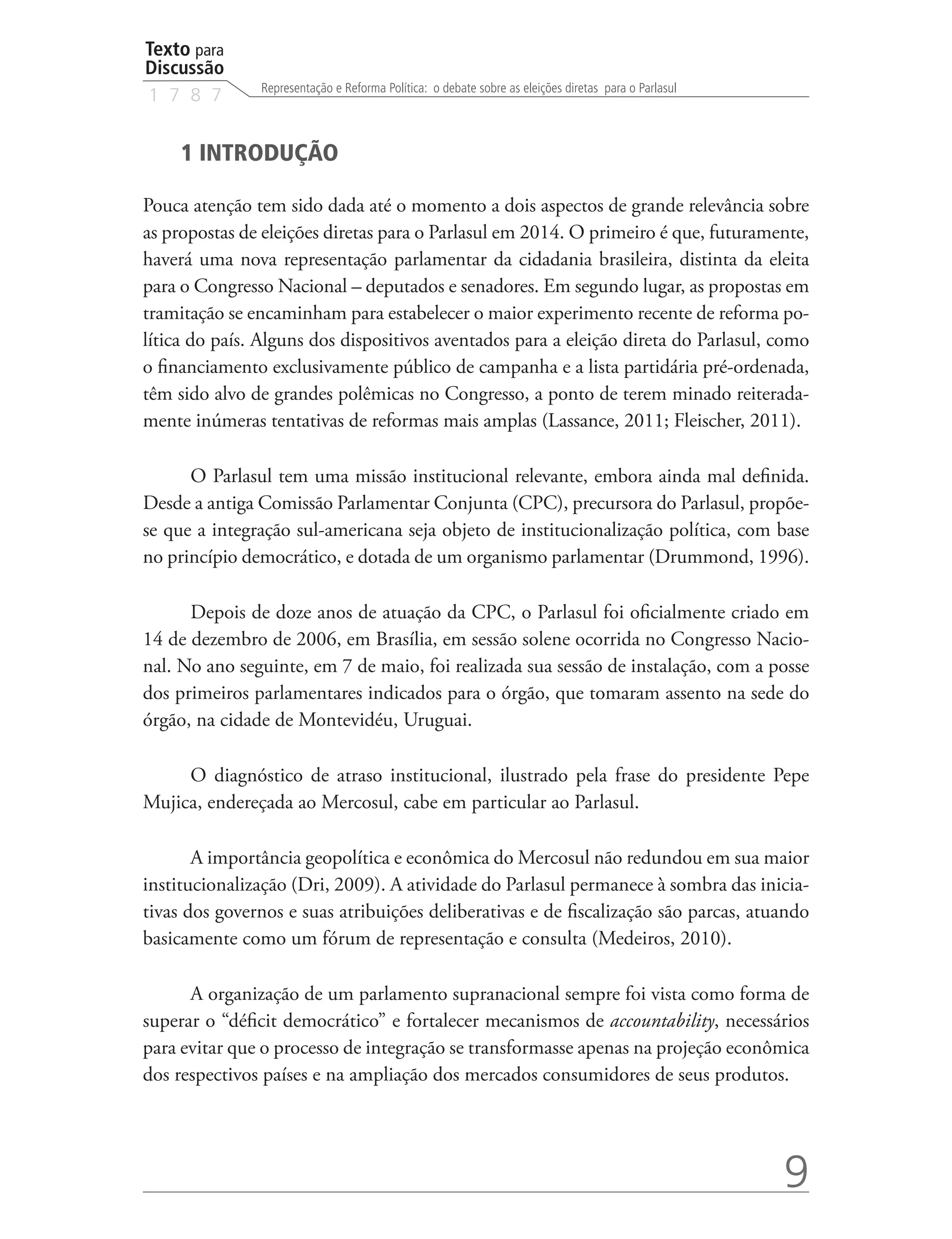 Texto para
Discussão
               Representação e Reforma Política: o debate sobre as eleições diretas para o Parlasul
1 7 8 7


     1 INTRODUÇÃO

Pouca atenção tem sido dada até o momento a dois aspectos de grande relevância sobre
as propostas de eleições diretas para o Parlasul em 2014. O primeiro é que, futuramente,
haverá uma nova representação parlamentar da cidadania brasileira, distinta da eleita
para o Congresso Nacional – deputados e senadores. Em segundo lugar, as propostas em
tramitação se encaminham para estabelecer o maior experimento recente de reforma po-
lítica do país. Alguns dos dispositivos aventados para a eleição direta do Parlasul, como
o financiamento exclusivamente público de campanha e a lista partidária pré-ordenada,
têm sido alvo de grandes polêmicas no Congresso, a ponto de terem minado reiterada-
mente inúmeras tentativas de reformas mais amplas (Lassance, 2011; Fleischer, 2011).

      O Parlasul tem uma missão institucional relevante, embora ainda mal definida.
Desde a antiga Comissão Parlamentar Conjunta (CPC), precursora do Parlasul, propõe-
se que a integração sul-americana seja objeto de institucionalização política, com base
no princípio democrático, e dotada de um organismo parlamentar (Drummond, 1996).

      Depois de doze anos de atuação da CPC, o Parlasul foi oficialmente criado em
14 de dezembro de 2006, em Brasília, em sessão solene ocorrida no Congresso Nacio-
nal. No ano seguinte, em 7 de maio, foi realizada sua sessão de instalação, com a posse
dos primeiros parlamentares indicados para o órgão, que tomaram assento na sede do
órgão, na cidade de Montevidéu, Uruguai.

     O diagnóstico de atraso institucional, ilustrado pela frase do presidente Pepe
Mujica, endereçada ao Mercosul, cabe em particular ao Parlasul.

       A importância geopolítica e econômica do Mercosul não redundou em sua maior
institucionalização (Dri, 2009). A atividade do Parlasul permanece à sombra das inicia-
tivas dos governos e suas atribuições deliberativas e de fiscalização são parcas, atuando
basicamente como um fórum de representação e consulta (Medeiros, 2010).

      A organização de um parlamento supranacional sempre foi vista como forma de
superar o “déficit democrático” e fortalecer mecanismos de accountability, necessários
para evitar que o processo de integração se transformasse apenas na projeção econômica
dos respectivos países e na ampliação dos mercados consumidores de seus produtos.




                                                                                                      9
 