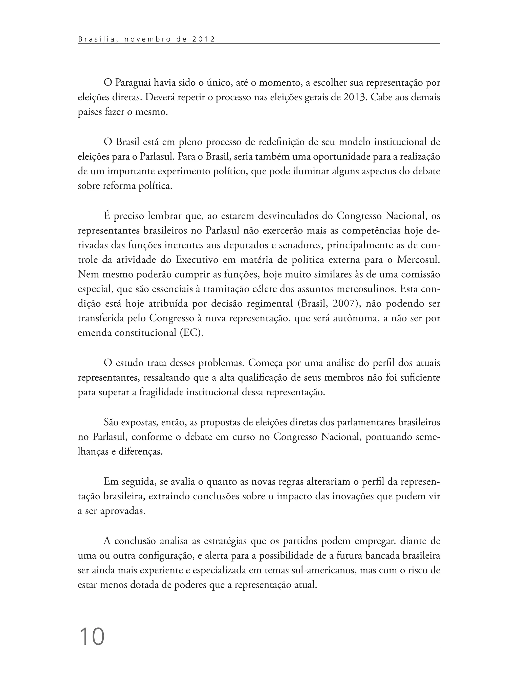 Brasília, novembro de 2012




       O Paraguai havia sido o único, até o momento, a escolher sua representação por
eleições diretas. Deverá repetir o processo nas eleições gerais de 2013. Cabe aos demais
países fazer o mesmo.

      O Brasil está em pleno processo de redefinição de seu modelo institucional de
eleições para o Parlasul. Para o Brasil, seria também uma oportunidade para a realização
de um importante experimento político, que pode iluminar alguns aspectos do debate
sobre reforma política.

      É preciso lembrar que, ao estarem desvinculados do Congresso Nacional, os
representantes brasileiros no Parlasul não exercerão mais as competências hoje de-
rivadas das funções inerentes aos deputados e senadores, principalmente as de con-
trole da atividade do Executivo em matéria de política externa para o Mercosul.
Nem mesmo poderão cumprir as funções, hoje muito similares às de uma comissão
especial, que são essenciais à tramitação célere dos assuntos mercosulinos. Esta con-
dição está hoje atribuída por decisão regimental (Brasil, 2007), não podendo ser
transferida pelo Congresso à nova representação, que será autônoma, a não ser por
emenda constitucional (EC).

      O estudo trata desses problemas. Começa por uma análise do perfil dos atuais
representantes, ressaltando que a alta qualificação de seus membros não foi suficiente
para superar a fragilidade institucional dessa representação.

      São expostas, então, as propostas de eleições diretas dos parlamentares brasileiros
no Parlasul, conforme o debate em curso no Congresso Nacional, pontuando seme-
lhanças e diferenças.

       Em seguida, se avalia o quanto as novas regras alterariam o perfil da represen-
tação brasileira, extraindo conclusões sobre o impacto das inovações que podem vir
a ser aprovadas.

       A conclusão analisa as estratégias que os partidos podem empregar, diante de
uma ou outra configuração, e alerta para a possibilidade de a futura bancada brasileira
ser ainda mais experiente e especializada em temas sul-americanos, mas com o risco de
estar menos dotada de poderes que a representação atual.




10
 