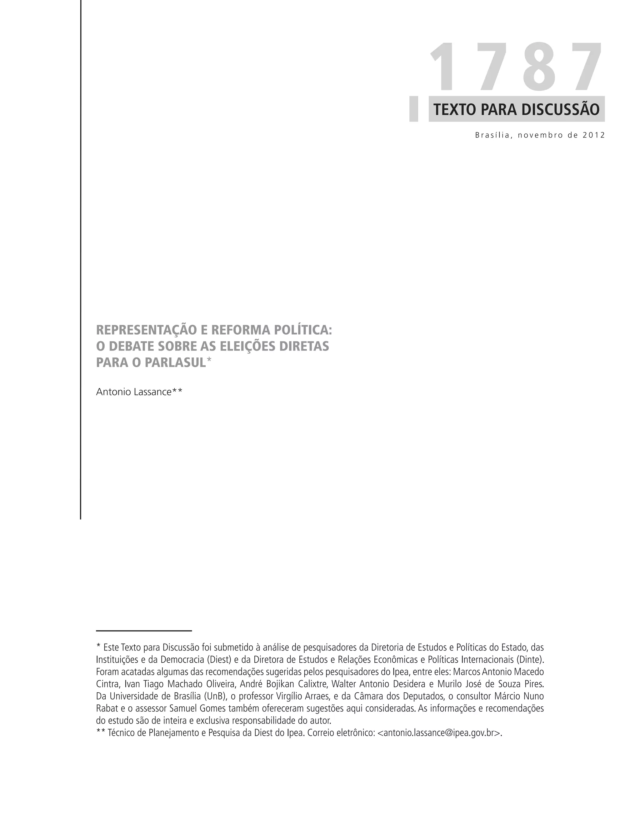 1787
                                                                                         TEXTO PARA DISCUSSÃO
                                                                                                    Brasília, novembro de 2012




REPRESENTAÇÃO E REFORMA POLÍTICA:
O DEBATE SOBRE AS ELEIÇÕES DIRETAS
PARA O PARLASUL*

Antonio Lassance**




* Este Texto para Discussão foi submetido à análise de pesquisadores da Diretoria de Estudos e Políticas do Estado, das
Instituições e da Democracia (Diest) e da Diretora de Estudos e Relações Econômicas e Políticas Internacionais (Dinte).
Foram acatadas algumas das recomendações sugeridas pelos pesquisadores do Ipea, entre eles: Marcos Antonio Macedo
Cintra, Ivan Tiago Machado Oliveira, André Bojikan Calixtre, Walter Antonio Desidera e Murilo José de Souza Pires.
Da Universidade de Brasília (UnB), o professor Virgílio Arraes, e da Câmara dos Deputados, o consultor Márcio Nuno
Rabat e o assessor Samuel Gomes também ofereceram sugestões aqui consideradas. As informações e recomendações
do estudo são de inteira e exclusiva responsabilidade do autor.
** Técnico de Planejamento e Pesquisa da Diest do Ipea. Correio eletrônico: <antonio.lassance@ipea.gov.br>.
 