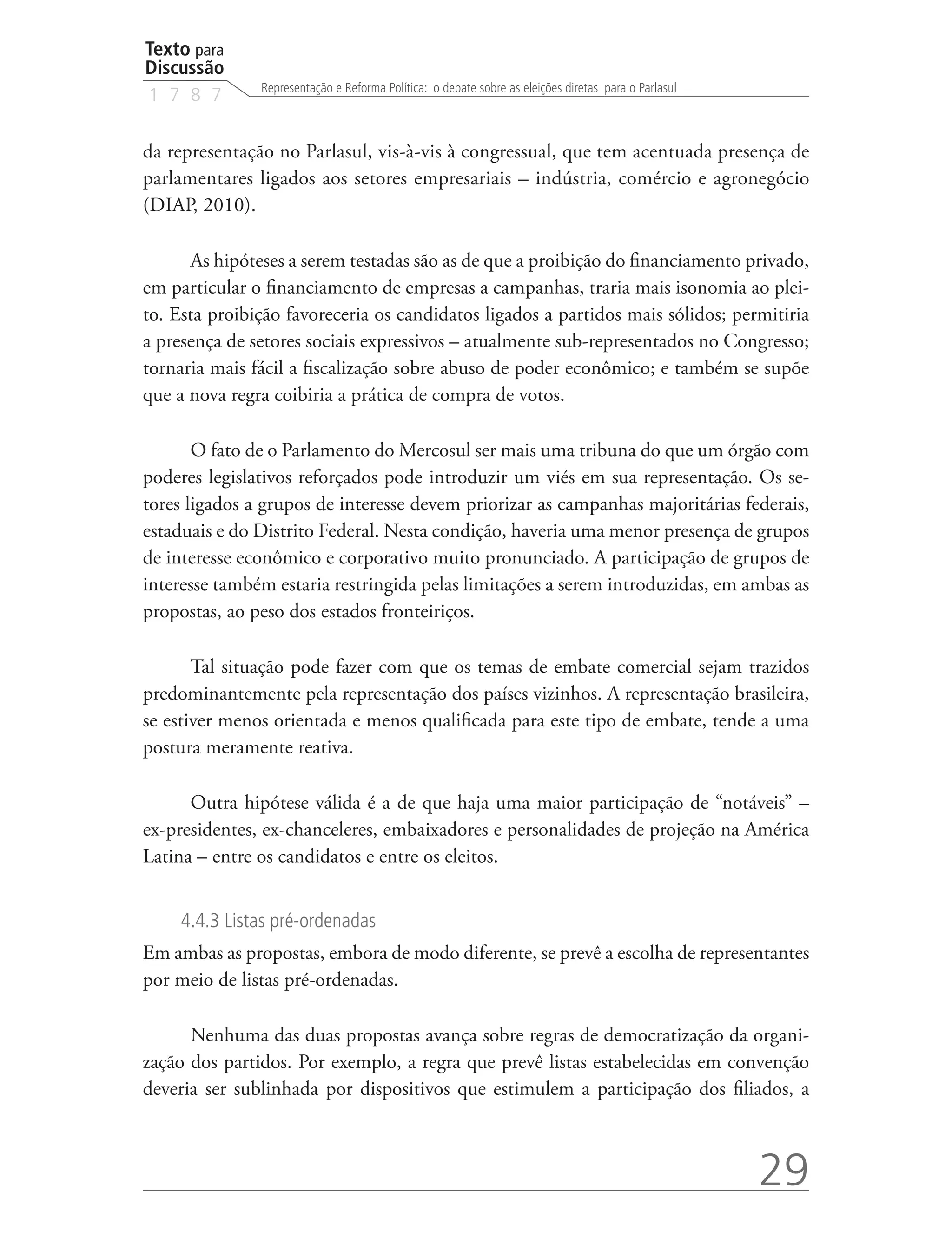 Texto para
Discussão
               Representação e Reforma Política: o debate sobre as eleições diretas para o Parlasul
1 7 8 7


da representação no Parlasul, vis-à-vis à congressual, que tem acentuada presença de
parlamentares ligados aos setores empresariais – indústria, comércio e agronegócio
(DIAP, 2010).

      As hipóteses a serem testadas são as de que a proibição do financiamento privado,
em particular o financiamento de empresas a campanhas, traria mais isonomia ao plei-
to. Esta proibição favoreceria os candidatos ligados a partidos mais sólidos; permitiria
a presença de setores sociais expressivos – atualmente sub-representados no Congresso;
tornaria mais fácil a fiscalização sobre abuso de poder econômico; e também se supõe
que a nova regra coibiria a prática de compra de votos.

       O fato de o Parlamento do Mercosul ser mais uma tribuna do que um órgão com
poderes legislativos reforçados pode introduzir um viés em sua representação. Os se-
tores ligados a grupos de interesse devem priorizar as campanhas majoritárias federais,
estaduais e do Distrito Federal. Nesta condição, haveria uma menor presença de grupos
de interesse econômico e corporativo muito pronunciado. A participação de grupos de
interesse também estaria restringida pelas limitações a serem introduzidas, em ambas as
propostas, ao peso dos estados fronteiriços.

       Tal situação pode fazer com que os temas de embate comercial sejam trazidos
predominantemente pela representação dos países vizinhos. A representação brasileira,
se estiver menos orientada e menos qualificada para este tipo de embate, tende a uma
postura meramente reativa.

      Outra hipótese válida é a de que haja uma maior participação de “notáveis” –
ex-presidentes, ex-chanceleres, embaixadores e personalidades de projeção na América
Latina – entre os candidatos e entre os eleitos.


     4.4.3 Listas pré-ordenadas
Em ambas as propostas, embora de modo diferente, se prevê a escolha de representantes
por meio de listas pré-ordenadas.

      Nenhuma das duas propostas avança sobre regras de democratização da organi-
zação dos partidos. Por exemplo, a regra que prevê listas estabelecidas em convenção
deveria ser sublinhada por dispositivos que estimulem a participação dos filiados, a



                                                                                                      29
 
