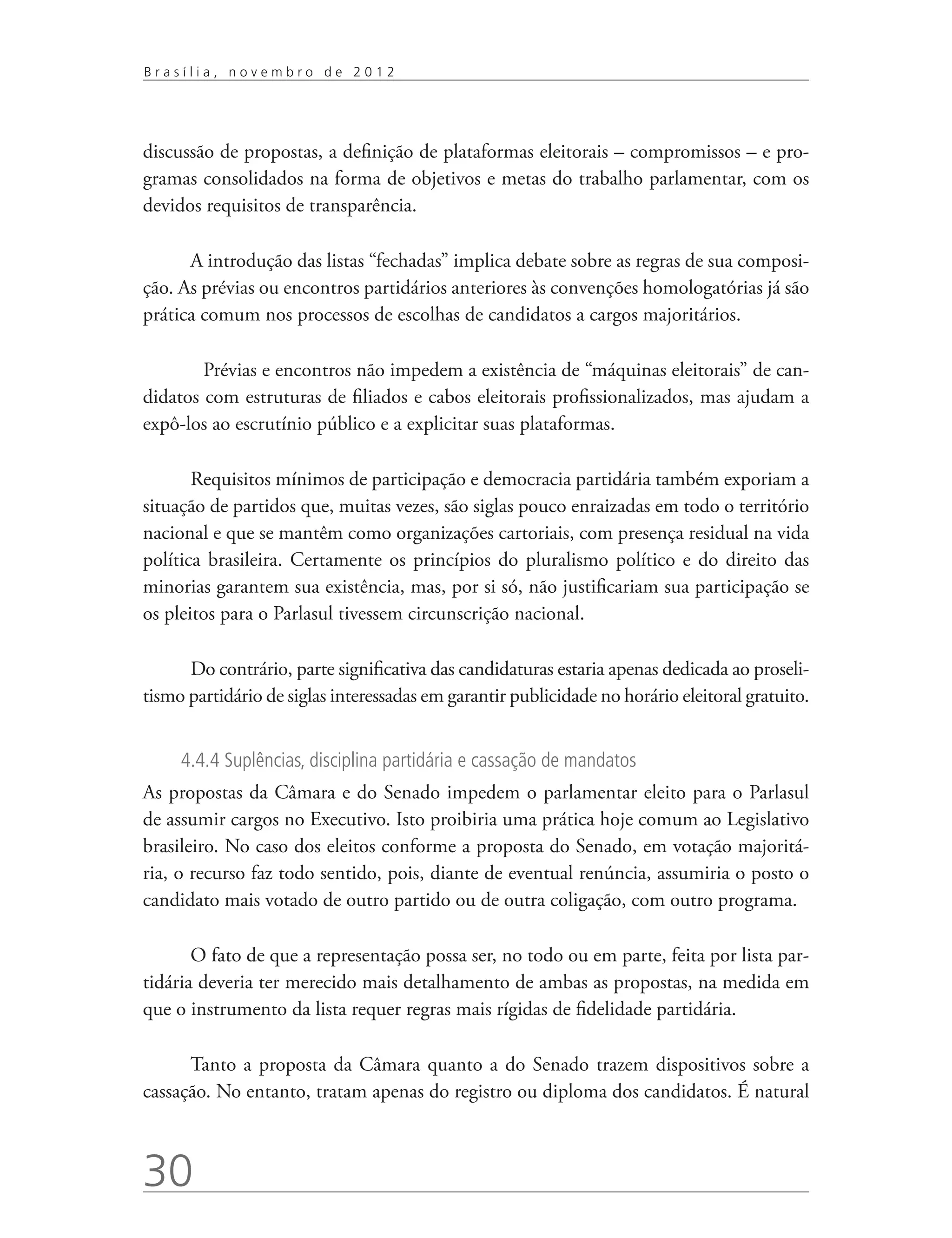 Brasília, novembro de 2012




discussão de propostas, a definição de plataformas eleitorais – compromissos – e pro-
gramas consolidados na forma de objetivos e metas do trabalho parlamentar, com os
devidos requisitos de transparência.

      A introdução das listas “fechadas” implica debate sobre as regras de sua composi-
ção. As prévias ou encontros partidários anteriores às convenções homologatórias já são
prática comum nos processos de escolhas de candidatos a cargos majoritários.

      	 Prévias e encontros não impedem a existência de “máquinas eleitorais” de can-
didatos com estruturas de filiados e cabos eleitorais profissionalizados, mas ajudam a
expô-los ao escrutínio público e a explicitar suas plataformas.

       Requisitos mínimos de participação e democracia partidária também exporiam a
situação de partidos que, muitas vezes, são siglas pouco enraizadas em todo o território
nacional e que se mantêm como organizações cartoriais, com presença residual na vida
política brasileira. Certamente os princípios do pluralismo político e do direito das
minorias garantem sua existência, mas, por si só, não justificariam sua participação se
os pleitos para o Parlasul tivessem circunscrição nacional.

      Do contrário, parte significativa das candidaturas estaria apenas dedicada ao proseli-
tismo partidário de siglas interessadas em garantir publicidade no horário eleitoral gratuito.


     4.4.4 Suplências, disciplina partidária e cassação de mandatos
As propostas da Câmara e do Senado impedem o parlamentar eleito para o Parlasul
de assumir cargos no Executivo. Isto proibiria uma prática hoje comum ao Legislativo
brasileiro. No caso dos eleitos conforme a proposta do Senado, em votação majoritá-
ria, o recurso faz todo sentido, pois, diante de eventual renúncia, assumiria o posto o
candidato mais votado de outro partido ou de outra coligação, com outro programa.

       O fato de que a representação possa ser, no todo ou em parte, feita por lista par-
tidária deveria ter merecido mais detalhamento de ambas as propostas, na medida em
que o instrumento da lista requer regras mais rígidas de fidelidade partidária.

      Tanto a proposta da Câmara quanto a do Senado trazem dispositivos sobre a
cassação. No entanto, tratam apenas do registro ou diploma dos candidatos. É natural



30
 