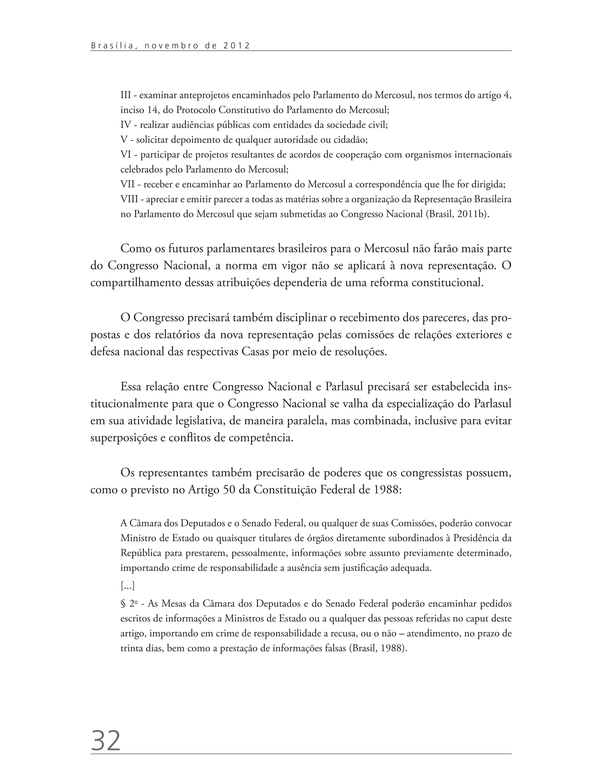 Brasília, novembro de 2012




      III - examinar anteprojetos encaminhados pelo Parlamento do Mercosul, nos termos do artigo 4,
      inciso 14, do Protocolo Constitutivo do Parlamento do Mercosul;
      IV - realizar audiências públicas com entidades da sociedade civil;
      V - solicitar depoimento de qualquer autoridade ou cidadão;
      VI - participar de projetos resultantes de acordos de cooperação com organismos internacionais
      celebrados pelo Parlamento do Mercosul;
      VII - receber e encaminhar ao Parlamento do Mercosul a correspondência que lhe for dirigida;
      VIII - apreciar e emitir parecer a todas as matérias sobre a organização da Representação Brasileira
      no Parlamento do Mercosul que sejam submetidas ao Congresso Nacional (Brasil, 2011b).


     Como os futuros parlamentares brasileiros para o Mercosul não farão mais parte
do Congresso Nacional, a norma em vigor não se aplicará à nova representação. O
compartilhamento dessas atribuições dependeria de uma reforma constitucional.

      O Congresso precisará também disciplinar o recebimento dos pareceres, das pro-
postas e dos relatórios da nova representação pelas comissões de relações exteriores e
defesa nacional das respectivas Casas por meio de resoluções.

       Essa relação entre Congresso Nacional e Parlasul precisará ser estabelecida ins-
titucionalmente para que o Congresso Nacional se valha da especialização do Parlasul
em sua atividade legislativa, de maneira paralela, mas combinada, inclusive para evitar
superposições e conflitos de competência.

     Os representantes também precisarão de poderes que os congressistas possuem,
como o previsto no Artigo 50 da Constituição Federal de 1988:

      A Câmara dos Deputados e o Senado Federal, ou qualquer de suas Comissões, poderão convocar
      Ministro de Estado ou quaisquer titulares de órgãos diretamente subordinados à Presidência da
      República para prestarem, pessoalmente, informações sobre assunto previamente determinado,
      importando crime de responsabilidade a ausência sem justificação adequada.
      [...]
      § 2o - As Mesas da Câmara dos Deputados e do Senado Federal poderão encaminhar pedidos
      escritos de informações a Ministros de Estado ou a qualquer das pessoas referidas no caput deste
      artigo, importando em crime de responsabilidade a recusa, ou o não – atendimento, no prazo de
      trinta dias, bem como a prestação de informações falsas (Brasil, 1988).




32
 