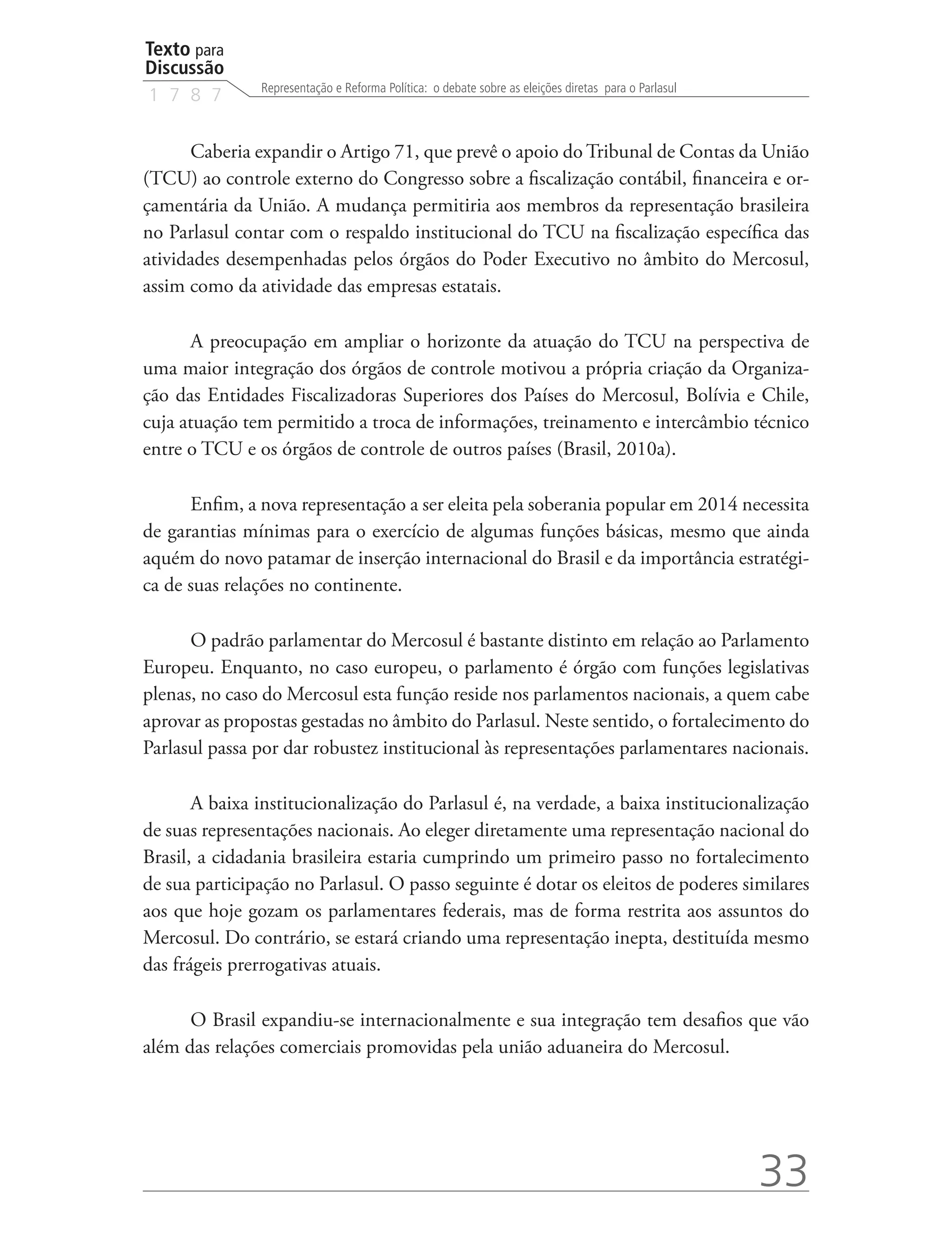 Texto para
Discussão
               Representação e Reforma Política: o debate sobre as eleições diretas para o Parlasul
1 7 8 7


      Caberia expandir o Artigo 71, que prevê o apoio do Tribunal de Contas da União
(TCU) ao controle externo do Congresso sobre a fiscalização contábil, financeira e or-
çamentária da União. A mudança permitiria aos membros da representação brasileira
no Parlasul contar com o respaldo institucional do TCU na fiscalização específica das
atividades desempenhadas pelos órgãos do Poder Executivo no âmbito do Mercosul,
assim como da atividade das empresas estatais.

       A preocupação em ampliar o horizonte da atuação do TCU na perspectiva de
uma maior integração dos órgãos de controle motivou a própria criação da Organiza-
ção das Entidades Fiscalizadoras Superiores dos Países do Mercosul, Bolívia e Chile,
cuja atuação tem permitido a troca de informações, treinamento e intercâmbio técnico
entre o TCU e os órgãos de controle de outros países (Brasil, 2010a).

      Enfim, a nova representação a ser eleita pela soberania popular em 2014 necessita
de garantias mínimas para o exercício de algumas funções básicas, mesmo que ainda
aquém do novo patamar de inserção internacional do Brasil e da importância estratégi-
ca de suas relações no continente.

      O padrão parlamentar do Mercosul é bastante distinto em relação ao Parlamento
Europeu. Enquanto, no caso europeu, o parlamento é órgão com funções legislativas
plenas, no caso do Mercosul esta função reside nos parlamentos nacionais, a quem cabe
aprovar as propostas gestadas no âmbito do Parlasul. Neste sentido, o fortalecimento do
Parlasul passa por dar robustez institucional às representações parlamentares nacionais.

       A baixa institucionalização do Parlasul é, na verdade, a baixa institucionalização
de suas representações nacionais. Ao eleger diretamente uma representação nacional do
Brasil, a cidadania brasileira estaria cumprindo um primeiro passo no fortalecimento
de sua participação no Parlasul. O passo seguinte é dotar os eleitos de poderes similares
aos que hoje gozam os parlamentares federais, mas de forma restrita aos assuntos do
Mercosul. Do contrário, se estará criando uma representação inepta, destituída mesmo
das frágeis prerrogativas atuais.

      O Brasil expandiu-se internacionalmente e sua integração tem desafios que vão
além das relações comerciais promovidas pela união aduaneira do Mercosul.




                                                                                                      33
 