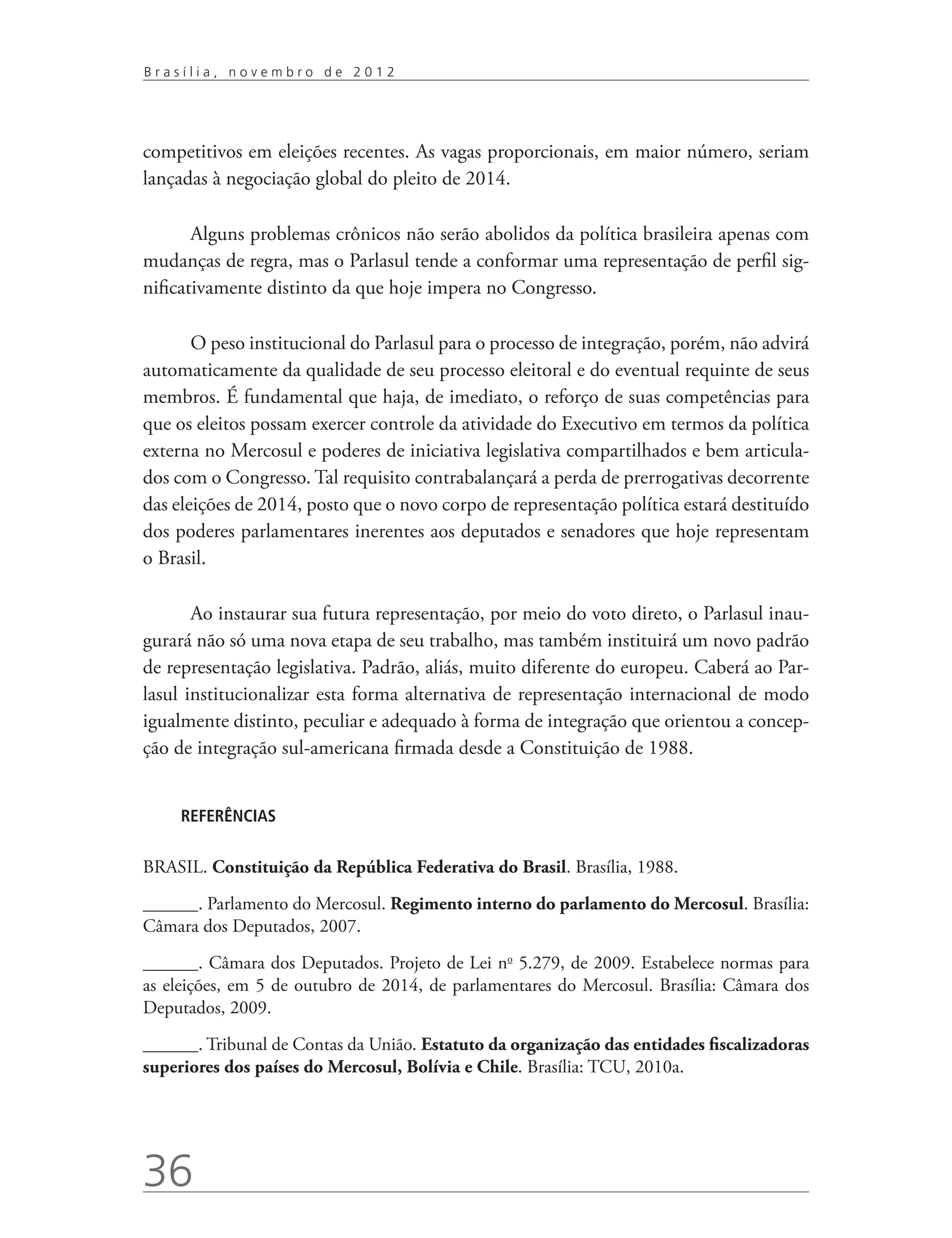 Brasília, novembro de 2012




competitivos em eleições recentes. As vagas proporcionais, em maior número, seriam
lançadas à negociação global do pleito de 2014.

       Alguns problemas crônicos não serão abolidos da política brasileira apenas com
mudanças de regra, mas o Parlasul tende a conformar uma representação de perfil sig-
nificativamente distinto da que hoje impera no Congresso.

       O peso institucional do Parlasul para o processo de integração, porém, não advirá
automaticamente da qualidade de seu processo eleitoral e do eventual requinte de seus
membros. É fundamental que haja, de imediato, o reforço de suas competências para
que os eleitos possam exercer controle da atividade do Executivo em termos da política
externa no Mercosul e poderes de iniciativa legislativa compartilhados e bem articula-
dos com o Congresso. Tal requisito contrabalançará a perda de prerrogativas decorrente
das eleições de 2014, posto que o novo corpo de representação política estará destituído
dos poderes parlamentares inerentes aos deputados e senadores que hoje representam
o Brasil.

       Ao instaurar sua futura representação, por meio do voto direto, o Parlasul inau-
gurará não só uma nova etapa de seu trabalho, mas também instituirá um novo padrão
de representação legislativa. Padrão, aliás, muito diferente do europeu. Caberá ao Par-
lasul institucionalizar esta forma alternativa de representação internacional de modo
igualmente distinto, peculiar e adequado à forma de integração que orientou a concep-
ção de integração sul-americana firmada desde a Constituição de 1988.


     REFERÊNCIAS


BRASIL. Constituição da República Federativa do Brasil. Brasília, 1988.
______. Parlamento do Mercosul. Regimento interno do parlamento do Mercosul. Brasília:
Câmara dos Deputados, 2007.
______.­­ Câmara dos Deputados. Projeto de Lei no 5.279, de 2009. Estabelece normas para
as eleições, em 5 de outubro de 2014, de parlamentares do Mercosul. Brasília: Câmara dos
Deputados, 2009.
______. Tribunal de Contas da União. Estatuto da organização das entidades fiscalizadoras
superiores dos países do Mercosul, Bolívia e Chile. Brasília: TCU, 2010a.




36
 