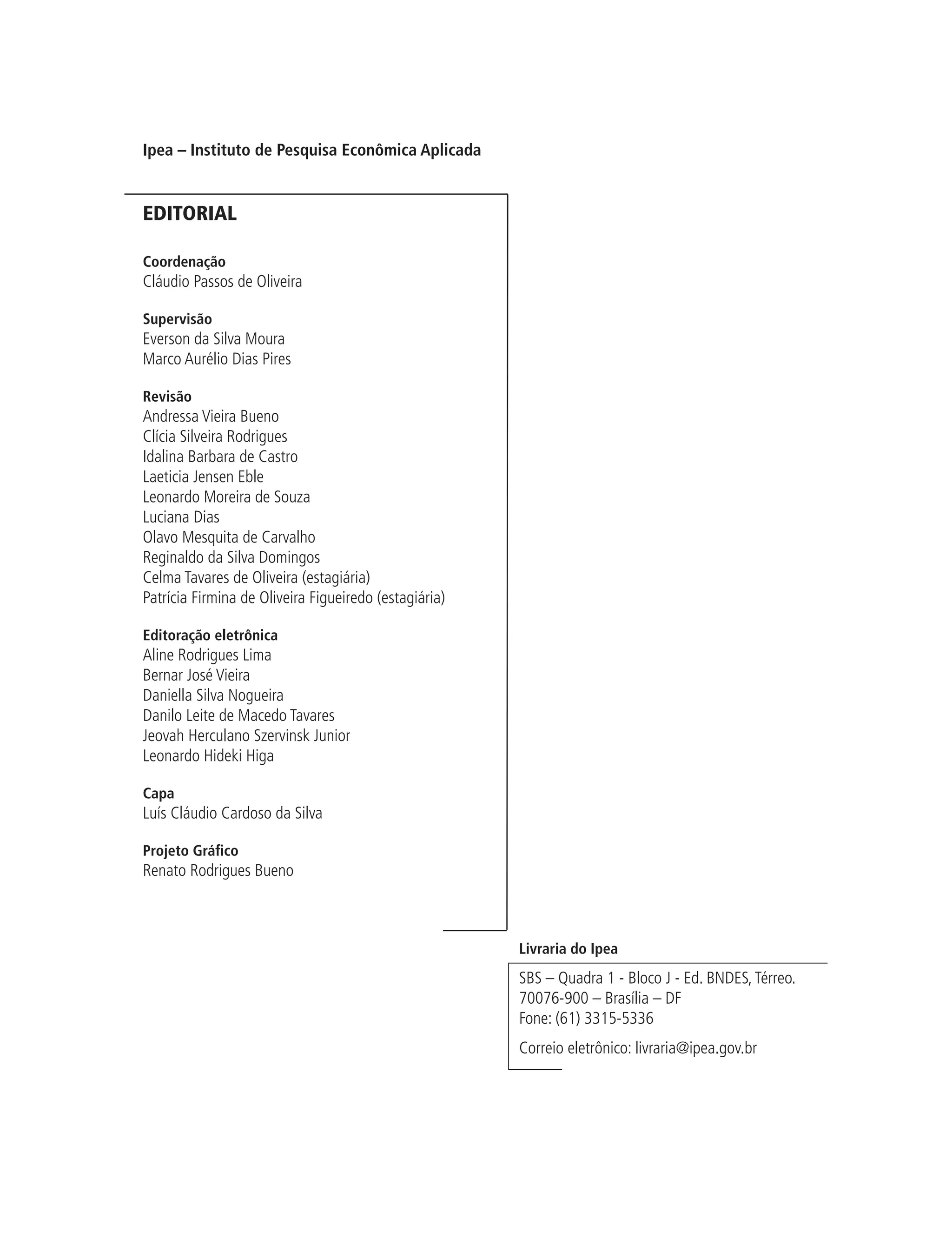 Ipea – Instituto de Pesquisa Econômica Aplicada


EDITORIAL

Coordenação
Cláudio Passos de Oliveira

Supervisão
Everson da Silva Moura
Marco Aurélio Dias Pires

Revisão
Andressa Vieira Bueno
Clícia Silveira Rodrigues
Idalina Barbara de Castro
Laeticia Jensen Eble
Leonardo Moreira de Souza
Luciana Dias
Olavo Mesquita de Carvalho
Reginaldo da Silva Domingos
Celma Tavares de Oliveira (estagiária)
Patrícia Firmina de Oliveira Figueiredo (estagiária)

Editoração eletrônica
Aline Rodrigues Lima
Bernar José Vieira
Daniella Silva Nogueira
Danilo Leite de Macedo Tavares
Jeovah Herculano Szervinsk Junior
Leonardo Hideki Higa

Capa
Luís Cláudio Cardoso da Silva

Projeto Gráfico
Renato Rodrigues Bueno



                                                       Livraria do Ipea
                                                       SBS – Quadra 1 - Bloco J - Ed. BNDES, Térreo.
                                                       70076-900 – Brasília – DF
                                                       Fone: (61) 3315-5336
                                                       Correio eletrônico: livraria@ipea.gov.br
 