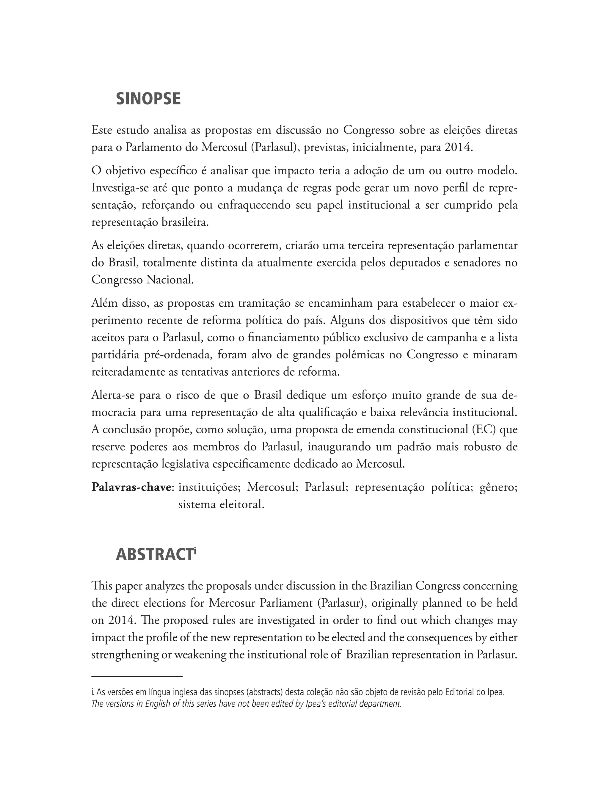 SINOPSE
Este estudo analisa as propostas em discussão no Congresso sobre as eleições diretas
para o Parlamento do Mercosul (Parlasul), previstas, inicialmente, para 2014.
O objetivo específico é analisar que impacto teria a adoção de um ou outro modelo.
Investiga-se até que ponto a mudança de regras pode gerar um novo perfil de repre-
sentação, reforçando ou enfraquecendo seu papel institucional a ser cumprido pela
representação brasileira.
As eleições diretas, quando ocorrerem, criarão uma terceira representação parlamentar
do Brasil, totalmente distinta da atualmente exercida pelos deputados e senadores no
Congresso Nacional.
Além disso, as propostas em tramitação se encaminham para estabelecer o maior ex-
perimento recente de reforma política do país. Alguns dos dispositivos que têm sido
aceitos para o Parlasul, como o financiamento público exclusivo de campanha e a lista
partidária pré-ordenada, foram alvo de grandes polêmicas no Congresso e minaram
reiteradamente as tentativas anteriores de reforma.
Alerta-se para o risco de que o Brasil dedique um esforço muito grande de sua de-
mocracia para uma representação de alta qualificação e baixa relevância institucional.
A conclusão propõe, como solução, uma proposta de emenda constitucional (EC) que
reserve poderes aos membros do Parlasul, inaugurando um padrão mais robusto de
representação legislativa especificamente dedicado ao Mercosul.
Palavras-chave: nstituições; Mercosul; Parlasul; representação política; gênero;
                i
                sistema eleitoral.



       ABSTRACTi
This paper analyzes the proposals under discussion in the Brazilian Congress concerning
the direct elections for Mercosur Parliament (Parlasur), originally planned to be held
on 2014. The proposed rules are investigated in order to find out which changes may
impact the profile of the new representation to be elected and the consequences by either
strengthening or weakening the institutional role of Brazilian representation in Parlasur.

i. As versões em língua inglesa das sinopses (abstracts) desta coleção não são objeto de revisão pelo Editorial do Ipea.
The versions in English of this series have not been edited by Ipea’s editorial department.
 