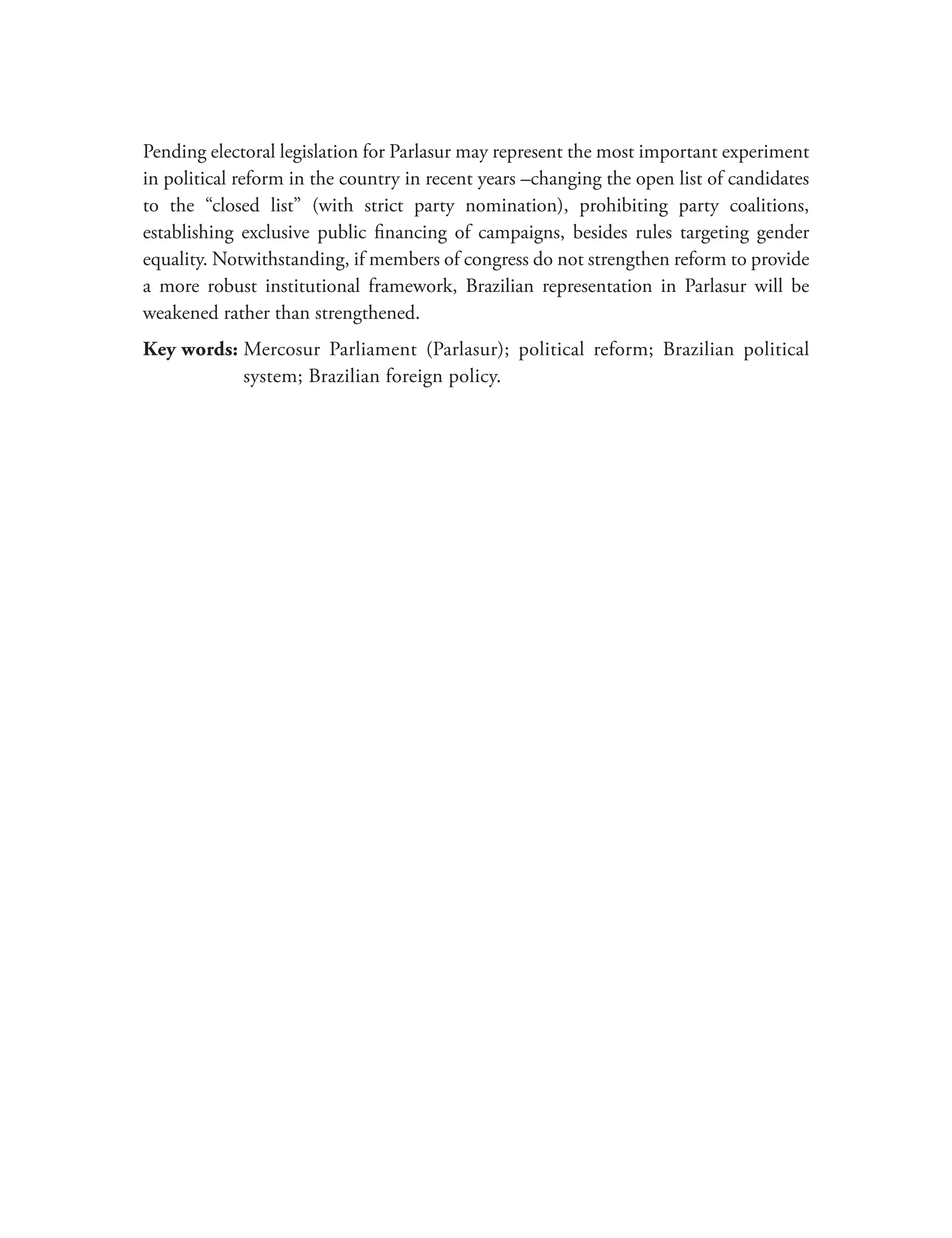 Pending electoral legislation for Parlasur may represent the most important experiment
in political reform in the country in recent years –changing the open list of candidates
to the “closed list” (with strict party nomination), prohibiting party coalitions,
establishing exclusive public financing of campaigns, besides rules targeting gender
equality. Notwithstanding, if members of congress do not strengthen reform to provide
a more robust institutional framework, Brazilian representation in Parlasur will be
weakened rather than strengthened.
Key words: Mercosur Parliament (Parlasur); political reform; Brazilian political
           
           system; Brazilian foreign policy.
 