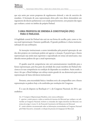 Texto para
Discussão
                Representação e Reforma Política: o debate sobre as eleições diretas para o Parlasul
1 7 8 7


que seja assim por serem propostas de regulamento eleitoral, e não de exercício do
mandato. A formação de uma representação eleita pelo voto direto demandaria um
regramento do decoro parlamentar a ser criado posteriormente, sem prejuízo das regras
que venham a existir no âmbito do próprio Parlasul.


    5 UMA PROPOSTA DE EMENDA À CONSTITUIÇÃO (PEC)
      PARA O PARLASUL

A fragilidade central do Parlasul não está em sua forma de escolha, pois, como se viu,
sua atual representação é bastante qualificada. O grande problema é a baixa institucio-
nalização de suas atribuições.

      As inovações institucionais a serem introduzidas pela possível aprovação de um
dos dois projetos em tramitação podem até agravar a situação. É possível que a futura
representação seja ainda mais experiente e especializada em temas sul-americanos, mas
detenha menos poderes do que a atual representação.

       O quadro atual de competências não será automaticamente transferido para a
futura representação, pois boa parte da atividade dos atuais membros do Parlasul rela-
ciona-se às suas competências na condição de deputados ou senadores. Assim sendo, o
risco é de que o Brasil dedique um esforço muito grande de sua democracia para uma
representação de baixa relevância institucional.

      Portanto, uma necessidade básica e imediata será a de compartilhar com a futura
representação os poderes hoje a ela conferidos por resoluções do Congresso.

      É o caso do disposto na Resolução no 1, do Congresso Nacional, de 2011, que
estabelece:

      Art. 3o Compete à Representação Brasileira, entre outras atribuições:
      I - apreciar e emitir parecer a todas as matérias de interesse do Mercosul que venham a ser sub-
      metidas ao Congresso Nacional, inclusive as emanadas dos órgãos decisórios do Mercosul, nos
      termos do artigo 4, inciso 12, do Protocolo Constitutivo do Parlamento do Mercosul;
      II - emitir relatório circunstanciado sobre as informações encaminhadas ao Congresso Nacional
      pelo Poder Executivo, retratando a evolução do processo de integração do Mercosul;




                                                                                                       31
 