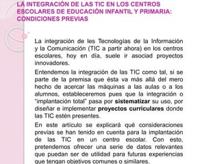 LA INTEGRACIÓN DE LAS TIC EN LOS CENTROS
ESCOLARES DE EDUCACIÓN INFANTIL Y PRIMARIA:
CONDICIONES PREVIAS
La integración de les Tecnologías de la Información
y la Comunicación (TIC a partir ahora) en los centros
escolares, hoy en día, suele ir asociad proyectos
innovadores.
Entendemos la integración de las TIC como tal, si se
parte de la premisa que ésta va más allá del mero
hecho de acercar las máquinas a las aulas o a los
alumnos, estableceremos pues que la integración o
“implantación total” pasa por sistematizar su uso, por
diseñar e implementar proyectos curriculares donde
las TIC estén presentes.
En este artículo se explicará qué consideraciones
previas se han tenido en cuenta para la implantación
de las TIC en un centro escolar. Con esto,
pretendemos ofrecer una serie de datos relevantes
que puedan ser de utilidad para futuras experiencias
que tengan objetivos comunes o similares.
 