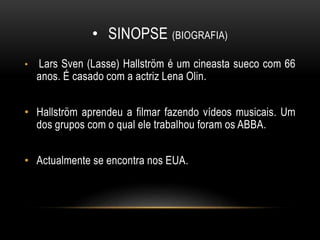 • SINOPSE (BIOGRAFIA)
• Lars Sven (Lasse) Hallström é um cineasta sueco com 66
anos. É casado com a actriz Lena Olin.
• Hallström aprendeu a filmar fazendo vídeos musicais. Um
dos grupos com o qual ele trabalhou foram os ABBA.
• Actualmente se encontra nos EUA.
 