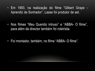 • Em 1993, na realização do filme “Gilbert Grape -
Aprendiz de Sonhador”, Lasse foi produtor de set.
• Nos filmes “Meu Querido intruso” e “ABBA- O filme”,
para além de director também foi roteirista.
• Foi montador, também, no filme “ABBA- O filme”.
 