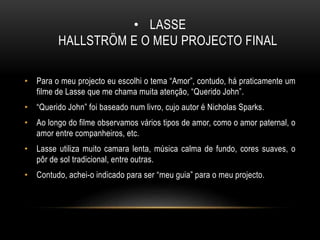 • LASSE
HALLSTRÖM E O MEU PROJECTO FINAL
• Para o meu projecto eu escolhi o tema “Amor”, contudo, há praticamente um
filme de Lasse que me chama muita atenção, “Querido John”.
• “Querido John” foi baseado num livro, cujo autor é Nicholas Sparks.
• Ao longo do filme observamos vários tipos de amor, como o amor paternal, o
amor entre companheiros, etc.
• Lasse utiliza muito camara lenta, música calma de fundo, cores suaves, o
pôr de sol tradicional, entre outras.
• Contudo, achei-o indicado para ser “meu guia” para o meu projecto.
 