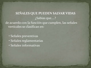 SEÑALES QUE PUEDEN SALVAR VIDAS
¿Sabías que….?
de acuerdo con la función que cumplen, las señales
verticales se clasifican en:
• Señales preventivas
• Señales reglamentarias
• Señales informativas
 