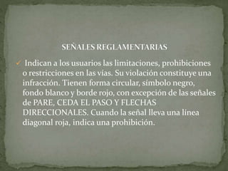  Indican a los usuarios las limitaciones, prohibiciones
o restricciones en las vías. Su violación constituye una
infracción. Tienen forma circular, símbolo negro,
fondo blanco y borde rojo, con excepción de las señales
de PARE, CEDA EL PASO Y FLECHAS
DIRECCIONALES. Cuando la señal lleva una línea
diagonal roja, indica una prohibición.
 