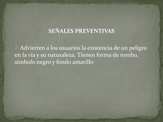 SEÑALES PREVENTIVAS
 Advierten a los usuarios la existencia de un peligro
en la vía y su naturaleza. Tienen forma de rombo,
símbolo negro y fondo amarillo
 