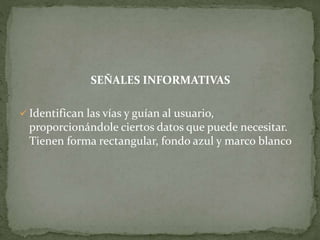SEÑALES INFORMATIVAS
 Identifican las vías y guían al usuario,
proporcionándole ciertos datos que puede necesitar.
Tienen forma rectangular, fondo azul y marco blanco
 
