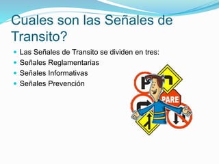 Cuales son las Señales de
Transito?
 Las Señales de Transito se dividen en tres:
 Señales Reglamentarias
 Señales Informativas
 Señales Prevención
 
