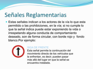 Señales Reglamentarias
 Estas señales indican a los actores de la vía lo que esta
permitido o las prohibiciones, en la vía; si no cumple lo
que la señal indica puede estar exponiendo la vida o
irrespetando alguna conducta de comportamiento
deseado, son de forma circular, con borde rojo y fondo
blanco.Por ejemplo:
SIGA DE FRENTE
Esta señal permite la continuación del
movimiento directo de los vehículos que
la enfrentan, es decir, pueden pasar
más allá del lugar en que la señal se
encuentra instalada.
 