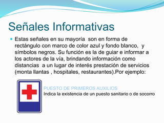 Señales Informativas
 Estas señales en su mayoría son en forma de
rectángulo con marco de color azul y fondo blanco, y
símbolos negros. Su función es la de guiar e informar a
los actores de la vía, brindando información como
distancias a un lugar de interés prestación de servicios
(monta llantas , hospitales, restaurantes).Por ejemplo:
PUESTO DE PRIMEROS AUXILIOS
Indica la existencia de un puesto sanitario o de socorro
 
