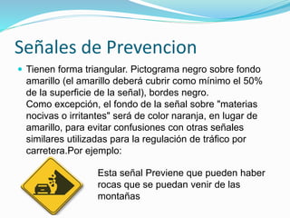 Señales de Prevencion
 Tienen forma triangular. Pictograma negro sobre fondo
amarillo (el amarillo deberá cubrir como mínimo el 50%
de la superficie de la señal), bordes negro.
Como excepción, el fondo de la señal sobre "materias
nocivas o irritantes" será de color naranja, en lugar de
amarillo, para evitar confusiones con otras señales
similares utilizadas para la regulación de tráfico por
carretera.Por ejemplo:
Esta señal Previene que pueden haber
rocas que se puedan venir de las
montañas
 