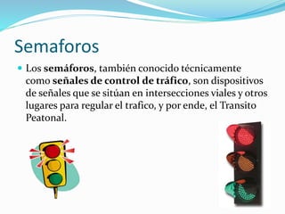 Semaforos
 Los semáforos, también conocido técnicamente
como señales de control de tráfico, son dispositivos
de señales que se sitúan en intersecciones viales y otros
lugares para regular el trafico, y por ende, el Transito
Peatonal.
 