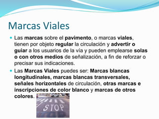 Marcas Viales
 Las marcas sobre el pavimento, o marcas viales,
tienen por objeto regular la circulación y advertir o
guiar a los usuarios de la vía y pueden emplearse solas
o con otros medios de señalización, a fin de reforzar o
precisar sus indicaciones.
 Las Marcas Viales puedes ser: Marcas blancas
longitudinales, marcas blancas transversales,
señales horizontales de circulación, otras marcas e
inscripciones de color blanco y marcas de otros
colores.
 