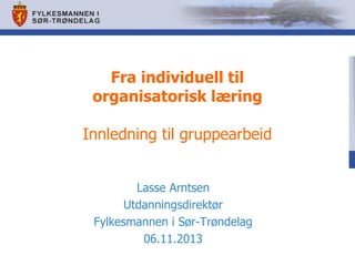Fra individuell til
organisatorisk læring
Innledning til gruppearbeid
Lasse Arntsen
Utdanningsdirektør
Fylkesmannen i Sør-Trøndelag
06.11.2013

 