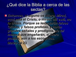 ¿Qué dice la Biblia a cerca de las sectas? Entonces, si alguno os dijere: Mirad, aquí está el Cristo, o mirad, allí está, no lo creáis. Porque se levantarán falsos Cristos, y falsos profetas, y harán grandes señales y prodigios, de tal manera que engañarán, si fuere posible, aun a los escogidos. Mateo 24:23 