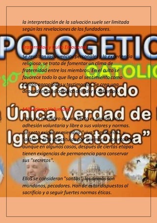 la interpretación de la salvación suele ser limitada
según las revelaciones de los fundadores.
Fraternidad y Culto Emocional
Se resaltan las vivencias personales y la experiencia
religiosa, se trata de fomentar un clima de
fraternidad entre los miembros. En el culto se
favorece todo lo que llega al sentimiento como
cantos apropiados y testimonios. Se crea una
dependencia psicológica del líder y del grupo.
Militarismo Voluntario
Para ser miembro de una secta es preciso una
adhesión voluntaria y libre a sus valores y normas.
La secta exige ser miembro "vivo", "militante", y
"activo"; está constituida por miembros voluntarios,
aunque en algunos casos, después de ciertas etapas
tienen exigencias de permanencia para conservar
sus "secretos".
Ellos se consideran "santos";los demás son
mundanos, pecadores. Han de estar dispuestos al
sacrificio y a seguir fuertes normas éticas.
 