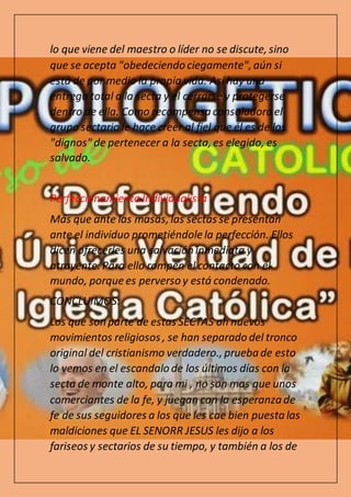 lo que viene del maestro o líder no se discute, sino
que se acepta "obedeciendo ciegamente", aún si
está de por medio la propia vida. Así hay una
entrega total a la secta y el cerrarse y protegerse
dentro de ella. Como recompensa consoladora el
grupo sectario le hace creer al fiel que él es de los
"dignos" de pertenecer a la secta, es elegido, es
salvado.
Perfeccionamiento Individualista
Más que ante las masas, las sectas se presentan
ante el individuo prometiéndole la perfección. Ellos
dicen ofrecerles una salvación inmediata y
atrayente. Para ello rompen el contacto con el
mundo, porque es perverso y está condenado.
CONCLUIMOS:
Los que son parte de estas SECTAS oh nuevos
movimientos religiosos , se han separado del tronco
original del cristianismo verdadero., prueba de esto
lo vemos en el escandalo de los últimos días con la
secta de monte alto, para mi , no son mas que unos
comerciantes de la fe, y juegan con la esperanza de
fe de sus seguidores a los que les cae bien puestalas
maldiciones que EL SENORR JESUS les dijo a los
fariseos y sectarios de su tiempo, y también a los de
 