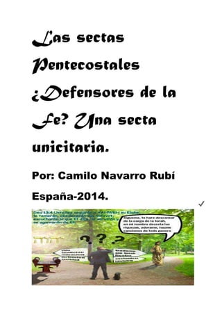 Las sectas 
Pentecostales 
¿Defensores de la 
Fe? Una secta 
unicitaria. 
Por: Camilo Navarro Rubí 
España-2014. 
 