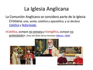 La Iglesia Anglicana
La Comunión Anglicana se considera parte de la Iglesia
  Cristiana: una, santa, católica y apostólica, y se declara
   Católica y Reformada,

«Católica, aunque no romana y Evangélica, aunque no
  protestante». frase del Deán Henry Forrester (México, 1906):
 