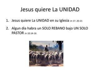 Jesus quiere La UNIDAD
1. Jesus quiere La UNIDAD en su Iglesia Jn 17. 20-21

2. Algun dia habra un SOLO REBANO bajo UN SOLO
   PASTOR Jn 10.14-16
 