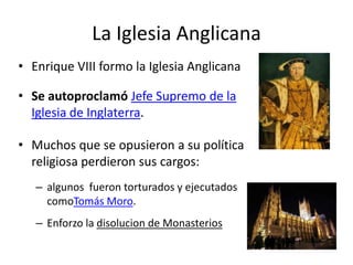 La Iglesia Anglicana
• Enrique VIII formo la Iglesia Anglicana

• Se autoproclamó Jefe Supremo de la
  Iglesia de Inglaterra.

• Muchos que se opusieron a su política
  religiosa perdieron sus cargos:
   – algunos fueron torturados y ejecutados
     comoTomás Moro.
   – Enforzo la disolucion de Monasterios
 